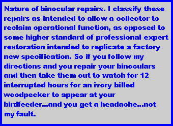 Text Box: Nature of binocular repairs. I classify these repairs as intended to allow a collector to reclaim operational function, as opposed to some higher standard of professional expert restoration intended to replicate a factory new specification. So if you follow my directions and you repair your binoculars and then take them out to watch for 12 interrupted hours for an ivory billed woodpecker to appear at your birdfeeder...and you get a headache...not my fault.