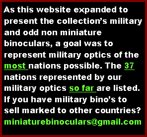 Text Box: As this website expanded to display the collections holdings of military and unusual non miniature binoculars, a goal had been to represent military optics of the most nations possible. The 36 nations represented by our military optics so far are ...