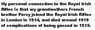 Text Box: My personal connection to the Royal Irish Rifles is that my grandmothers French brother Percy joined the Royal Irish Rifles in London in 1914, and died around 1919 of complications of being gassed in 1915.
