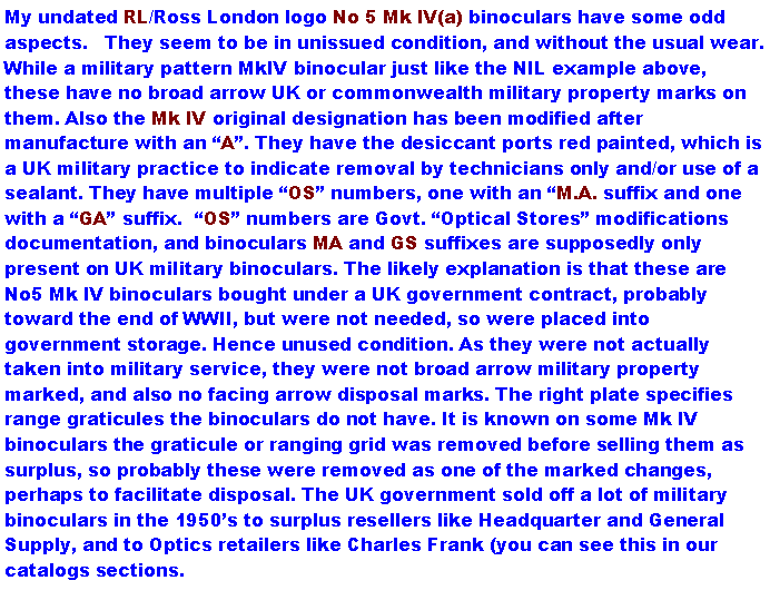 Text Box: My undated RL/Ross London logo No 5 Mk IV(a) binoculars have some odd aspects.   They seem to be in unissued condition, and without the usual wear. While a military pattern MkIV binocular just like the NIL example above, these have no broad arrow UK or commonwealth military property marks on them. Also the Mk IV original designation has been modified after manufacture with an A. They have the desiccant ports red painted, which is a UK military practice to indicate removal by technicians only and/or use of a sealant. They have multiple OS numbers, one with an M.A. suffix and one with a GA suffix.  OS numbers are Govt. Optical Stores modifications documentation, and binoculars MA and GS suffixes are supposedly only present on UK military binoculars. The likely explanation is that these are No5 Mk IV binoculars bought under a UK government contract, probably toward the end of WWII, but were not needed, so were placed into government storage. Hence unused condition. As they were not actually taken into military service, they were not broad arrow military property marked, and also no facing arrow disposal marks. The right plate specifies range graticules the binoculars do not have. It is known on some Mk IV binoculars the graticule or ranging grid was removed before selling them as surplus, so probably these were removed as one of the marked changes, perhaps to facilitate disposal. The UK government sold off a lot of military binoculars in the 1950s to surplus resellers like Headquarter and General Supply, and to Optics retailers like Charles Frank (you can see this in our catalogs sections.  