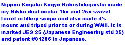Text Box: Nippon Kōgaku Kōgyō Kabushikigaisha made my Nikko dual ocular 15x and 25x swivel turret artillery scope and also made it�s mount and tripod prior to or during WWII. It is marked JES 25 (Japanese Engineering std 25) and patent #81266 in Japanese. 